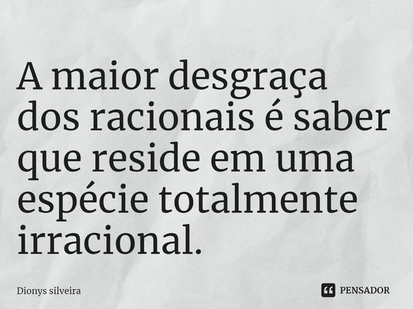 ⁠A maior desgraça dos racionais é saber que reside em uma espécie totalmente irracional.... Frase de Dionys silveira.