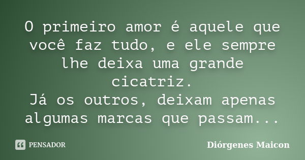 O primeiro amor é aquele que você faz tudo, e ele sempre lhe deixa uma grande cicatriz. Já os outros, deixam apenas algumas marcas que passam...... Frase de Diórgenes Maicon.