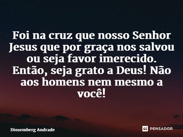 ⁠Foi na cruz que nosso Senhor Jesus que por graça nos salvou ou seja favor imerecido. Então, seja grato a Deus! Não aos homens nem mesmo a você!... Frase de Diosemberg Andrade.