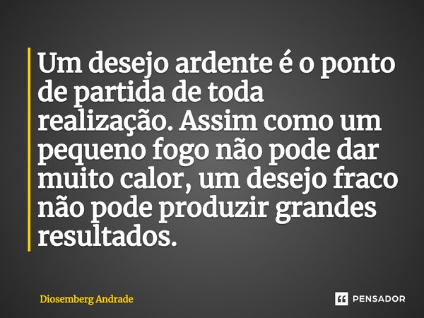 ⁠⁠Um desejo ardente é o ponto de partida de toda realização. Assim como um pequeno fogo não pode dar muito calor, um desejo fraco não pode produzir grandes resu... Frase de Diosemberg Andrade.