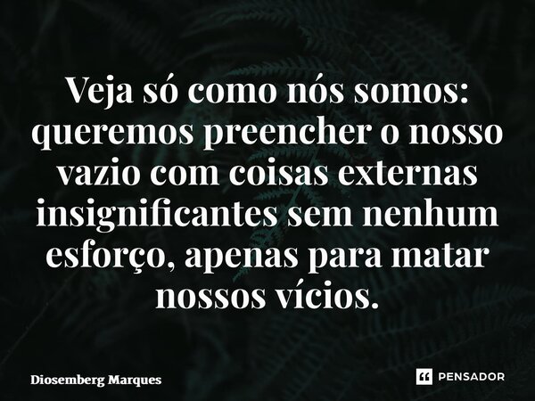 ⁠Veja só como nós somos: queremos preencher o nosso vazio com coisas externas insignificantes sem nenhum esforço, apenas para matar nossos vícios.... Frase de Diosemberg Marques.