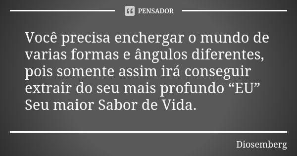 Você precisa enchergar o mundo de varias formas e ângulos diferentes, pois somente assim irá conseguir extrair do seu mais profundo “EU” Seu maior Sabor de Vida... Frase de Diosemberg.