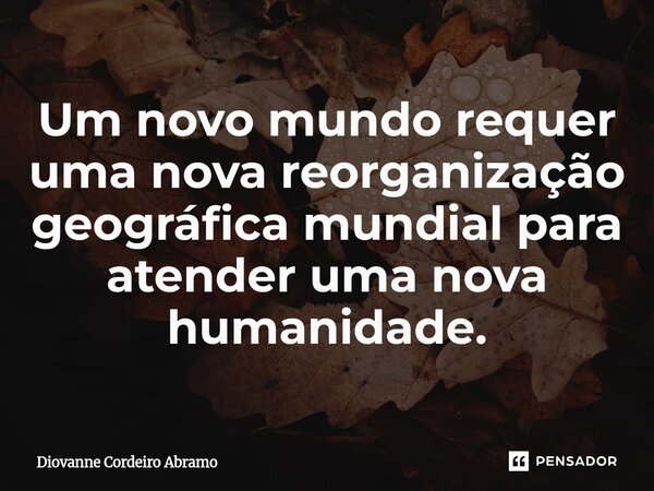 ⁠Um novo mundo requer uma nova reorganização geográfica mundial para atender uma nova humanidade.... Frase de Diovanne Cordeiro Abramo.