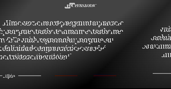 Uma vez a morte perguntou para a vida: por que todos te amam e todos me odeiam? E a vida respondeu: porque eu sou uma felicidade temporária e você é uma tristez... Frase de Dipa.
