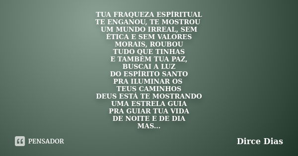 TUA FRAQUEZA ESPÍRITUAL TE ENGANOU, TE MOSTROU UM MUNDO IRREAL, SEM ÉTICA E SEM VALORES MORAIS, ROUBOU TUDO QUE TINHAS E TAMBÉM TUA PAZ, BUSCAI A LUZ DO ESPÍRIT... Frase de DIRCE DIAS.