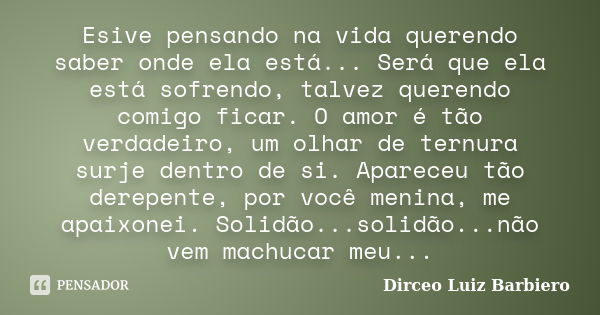 Esive pensando na vida querendo saber onde ela está... Será que ela está sofrendo, talvez querendo comigo ficar. O amor é tão verdadeiro, um olhar de ternura su... Frase de Dirceo Luiz Barbiero.