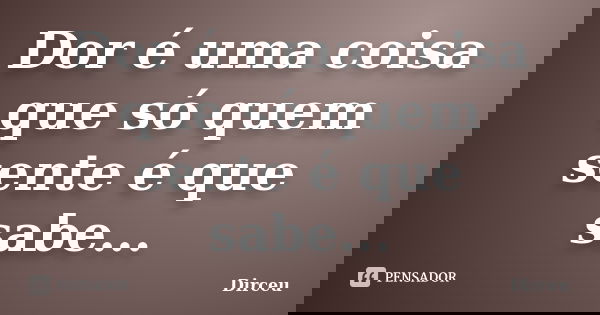 Dor é uma coisa que só quem sente é que sabe...... Frase de Dirceu.