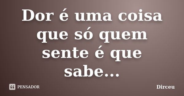 Dor é uma coisa que só quem sente é que sabe...... Frase de Dirceu.