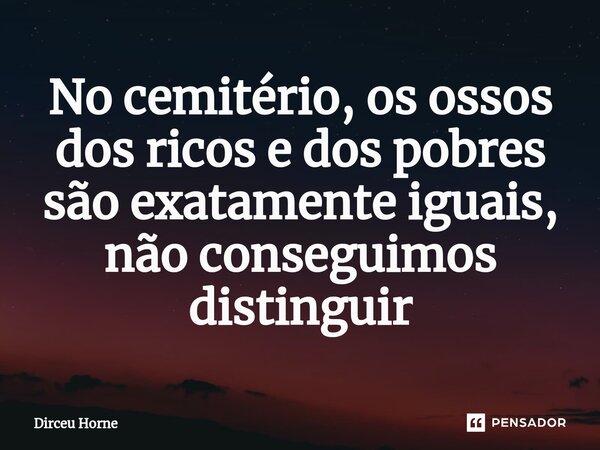 ⁠No cemitério, os ossos dos ricos e dos pobres são exatamente iguais, não conseguimos distinguir... Frase de Dirceu Horne.
