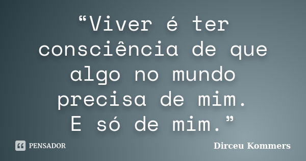 “Viver é ter consciência de que algo no mundo precisa de mim. E só de mim.”... Frase de Dirceu Kommers.