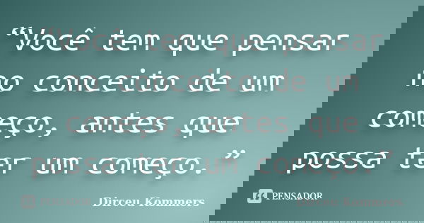 “Você tem que pensar no conceito de um começo, antes que possa ter um começo.”... Frase de Dirceu Kommers.