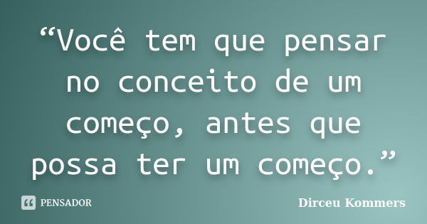 “Você tem que pensar no conceito de um começo, antes que possa ter um começo.”... Frase de Dirceu Kommers.