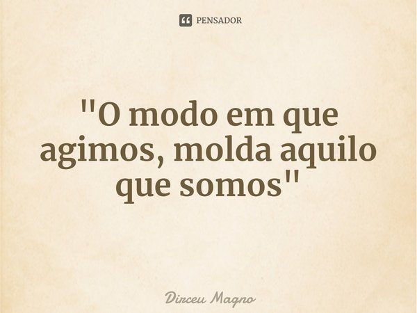"O modo em que agimos, molda aquilo que somos"⁠... Frase de Dirceu Magno.