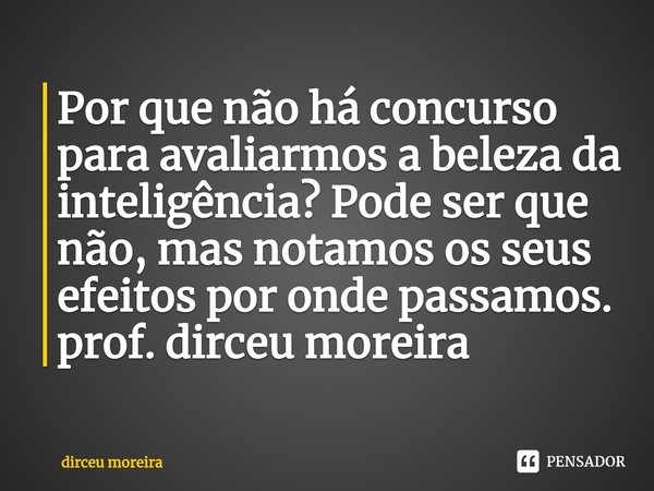 ⁠Por que não há concurso para avaliarmos a beleza da inteligência? Pode ser que não, mas notamos os seus efeitos por onde passamos.
prof. dirceu moreira... Frase de dirceu moreira.