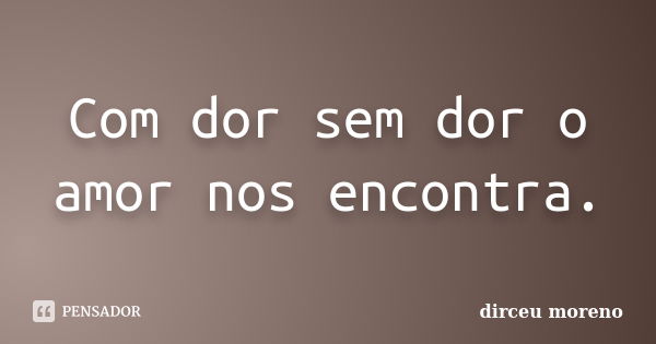 Com dor sem dor o amor nos encontra.... Frase de dirceu moreno.