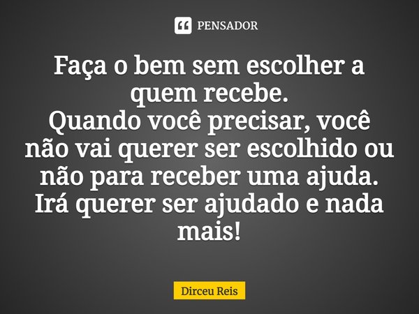 Faça o bem sem escolher a quem recebe.
Quando você precisar, você não vai querer ser escolhido ou não para receber uma ajuda.
Irá querer ser ajudado e nada mais... Frase de Dirceu Reis.