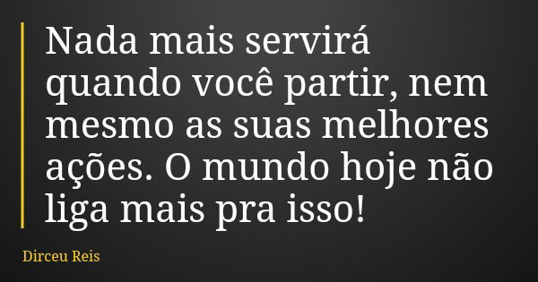 Nada mais servirá quando você partir, nem mesmo as suas melhores ações. O mundo hoje não liga mais pra isso!... Frase de Dirceu Reis.