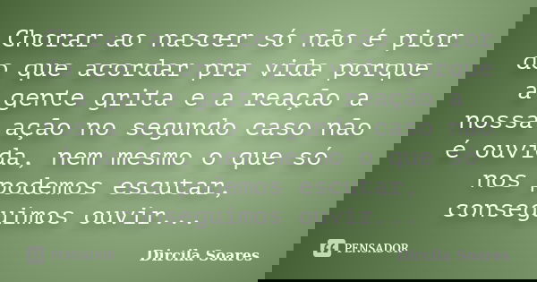 Chorar ao nascer só não é pior do que acordar pra vida porque a gente grita e a reação a nossa ação no segundo caso não é ouvida, nem mesmo o que só nos podemos... Frase de Dircila Soares.