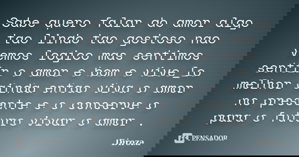 Sabe quero falar do amor algo tao lindo tao gostoso nao vemos logico mas sentimos sentir o amor e bom e vive_lo melhor ainda entao viva o amor no presente e o c... Frase de Diroza.