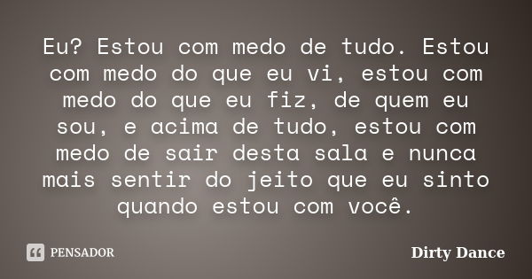 Eu? Estou com medo de tudo. Estou com medo do que eu vi, estou com medo do que eu fiz, de quem eu sou, e acima de tudo, estou com medo de sair desta sala e nunc... Frase de Dirty Dance.