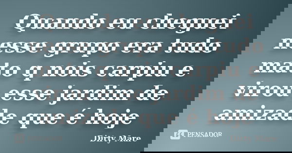 Quando eu cheguei nesse grupo era tudo mato q nois carpiu e virou esse jardim de amizade que é hoje... Frase de Dirty Mare.