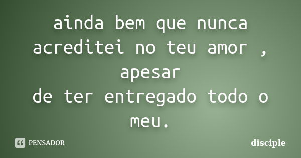 ainda bem que nunca acreditei no teu amor , apesar de ter entregado todo o meu.... Frase de disciple.