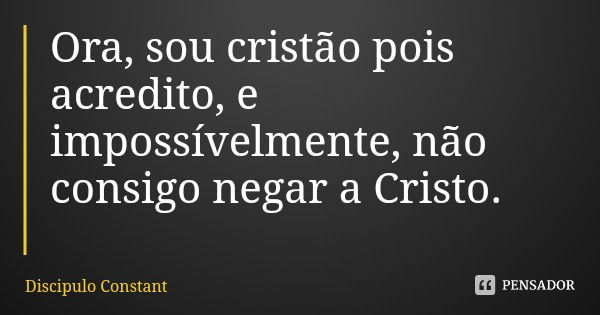 Ora, sou cristão pois acredito, e impossívelmente, não consigo negar a Cristo.... Frase de Discipulo Constant.