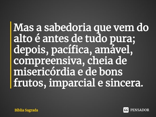 Mas a sabedoria que vem do alto é antes de tudo pura; depois, pacífica, amável, compreensiva, cheia de misericórdia e de bons frutos, imparcial e sincera.... Frase de Bíblia Sagrada.
