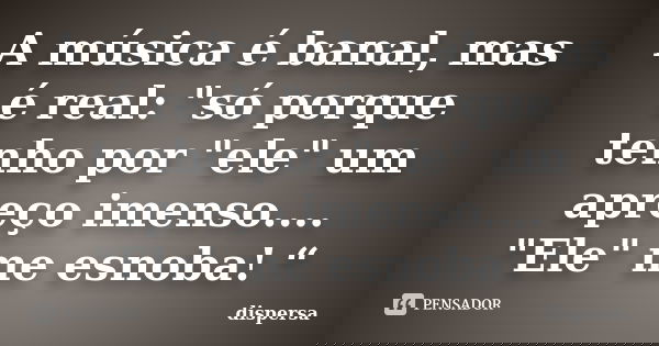 A música é banal, mas é real: "só porque tenho por "ele" um apreço imenso.... "Ele" me esnoba! “... Frase de dispersa.