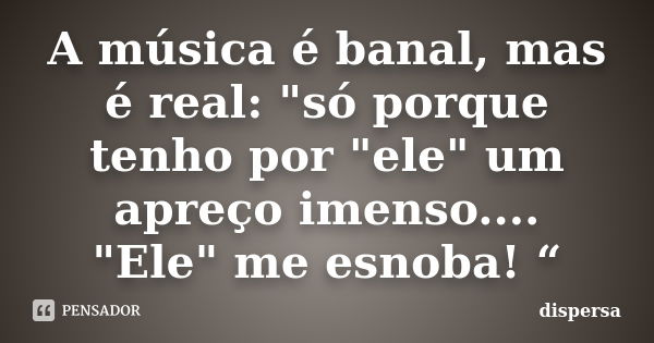 A música é banal, mas é real: "só porque tenho por "ele" um apreço imenso.... "Ele" me esnoba! “... Frase de dispersa.