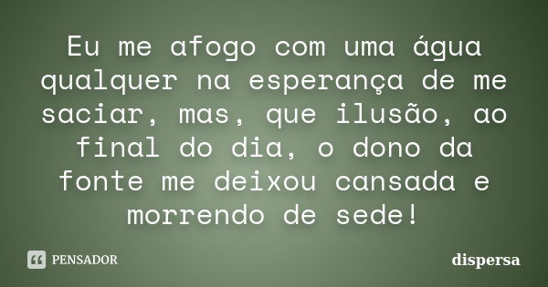 Eu me afogo com uma água qualquer na esperança de me saciar, mas, que ilusão, ao final do dia, o dono da fonte me deixou cansada e morrendo de sede!... Frase de dispersa.