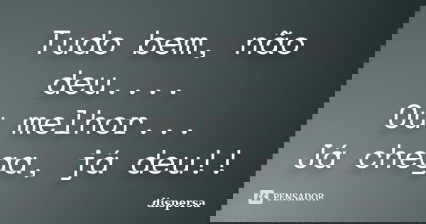 Tudo bem, não deu.... Ou melhor... Já chega, já deu!!... Frase de Dispersa.