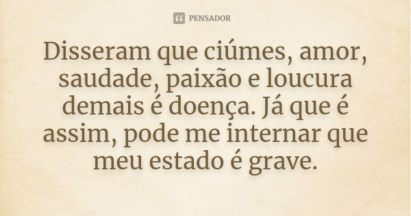 Disseram que ciúmes, amor, saudade, paixão e loucura demais é doença. Já que é assim, pode me internar que meu estado é grave.