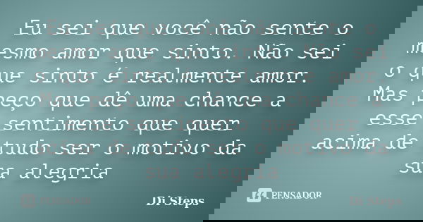 Eu sei que você não sente o mesmo amor que sinto. Não sei o que sinto é realmente amor. Mas peço que dê uma chance a esse sentimento que quer acima de tudo ser ... Frase de Di Steps.