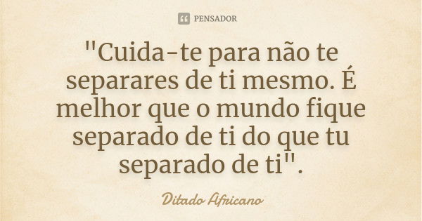 "Cuida-te para não te separares de ti mesmo. É melhor que o mundo fique separado de ti do que tu separado de ti".... Frase de Ditado africano.