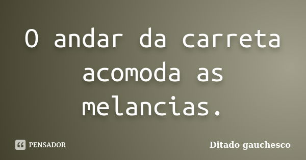 O andar da carreta acomoda as melancias.... Frase de Ditado gauchesco.