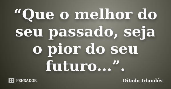 “Que o melhor do seu passado, seja o pior do seu futuro...”.... Frase de Ditado Irlandês.