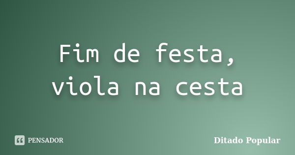 Fim de festa, viola na cesta... Frase de ditado popular.