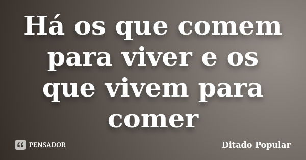 Há os que comem para viver e os que vivem para comer... Frase de Ditado Popular.