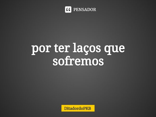 ⁠por ter laços que sofremos... Frase de DitadordoPKB.