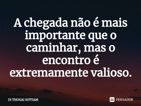 ⁠A chegada não é mais importante que o caminhar, mas o encontro é extremamente valioso.... Frase de DI THOGAI SOTTAM.