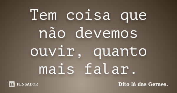 Tem coisa que não devemos ouvir, quanto mais falar.... Frase de Dito lá das Geraes..