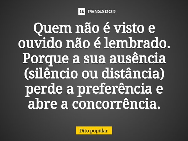 ⁠Quem não é visto e ouvido não é lembrado. Porque a sua ausência (silêncio ou distância) perde a preferência e abre a concorrência.... Frase de Dito popular.