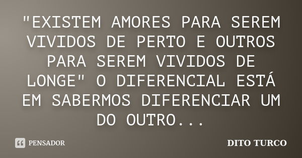 "EXISTEM AMORES PARA SEREM VIVIDOS DE PERTO E OUTROS PARA SEREM VIVIDOS DE LONGE" O DIFERENCIAL ESTÁ EM SABERMOS DIFERENCIAR UM DO OUTRO...... Frase de DITO TURCO.