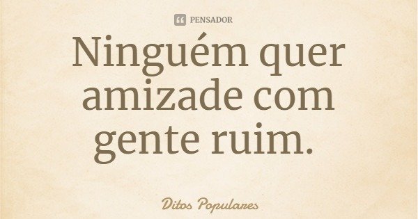 Ninguém quer amizade com gente ruim.... Frase de Ditos Populares.