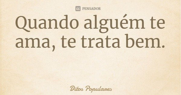 Quando alguém te ama, te trata bem.... Frase de Ditos Populares.