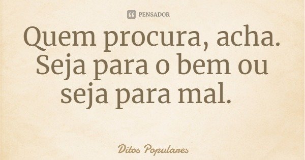 Quem procura, acha. Seja para o bem ou seja para mal.... Frase de Ditos Populares.