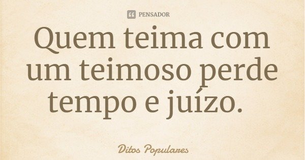Quem teima com um teimoso perde tempo e juízo.... Frase de Ditos Populares.