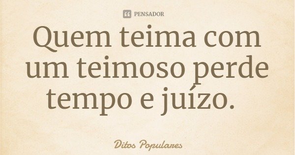 Quem teima com um teimoso perde tempo e juízo.... Frase de Ditos Populares.