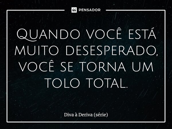 ⁠Quando você está muito desesperado, você se torna um tolo total.... Frase de Diva à Deriva (série).